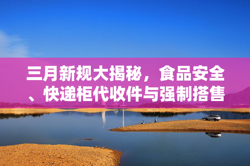 三月新规大揭秘，食品安全、快递柜代收件与强制搭售保险变革的背后