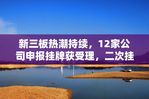 新三板热潮持续，12家公司申报挂牌获受理，二次挂牌现象频现