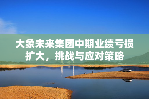 大象未来集团中期业绩亏损扩大，挑战与应对策略