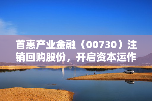 首惠产业金融（00730）注销回购股份，开启资本运作新篇章