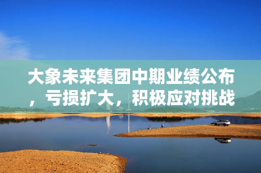 大象未来集团中期业绩公布，亏损扩大，积极应对挑战