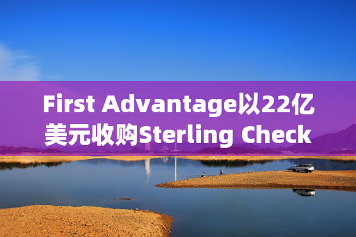 First Advantage以22亿美元收购Sterling Check，行业整合的里程碑