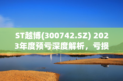 ST越博(300742.SZ) 2023年度预亏深度解析，亏损原因及影响分析
