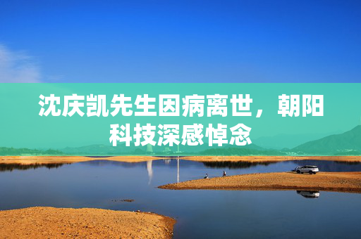 沈庆凯先生因病离世，朝阳科技深感悼念