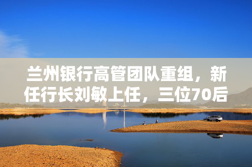 兰州银行高管团队重组，新任行长刘敏上任，三位70后副行长晋升
