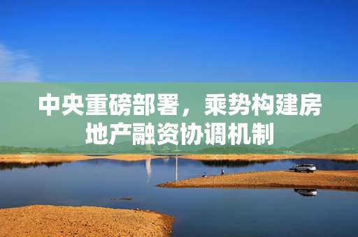 中央重磅部署，乘势构建房地产融资协调机制
