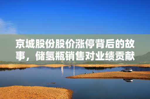 京城股份股价涨停背后的故事，储氢瓶销售对业绩贡献度浅析
