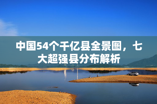 中国54个千亿县全景图，七大超强县分布解析