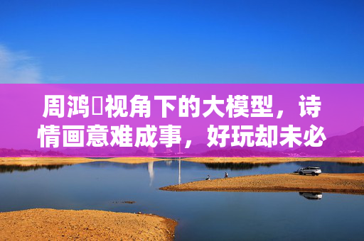 周鸿祎视角下的大模型，诗情画意难成事，好玩却未必实用