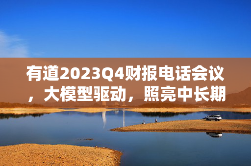 有道2023Q4财报电话会议，大模型驱动，照亮中长期发展之路