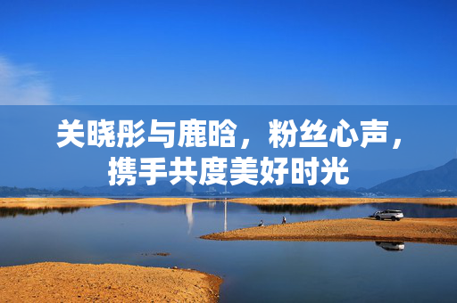 关晓彤与鹿晗，粉丝心声，携手共度美好时光