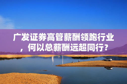 广发证券高管薪酬领跑行业，何以总薪酬远超同行？