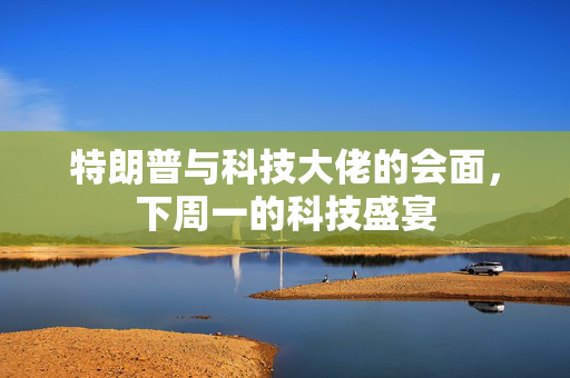 特朗普与科技大佬的会面，下周一的科技盛宴