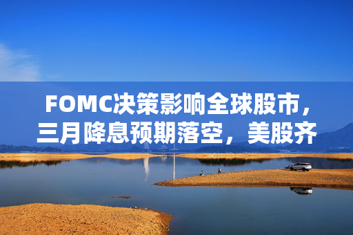 FOMC决策影响全球股市，三月降息预期落空，美股齐跌与科技巨头谷歌市值蒸发