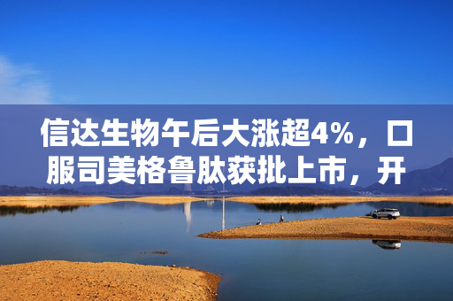 信达生物午后大涨超4%，口服司美格鲁肽获批上市，开启生物医药新篇章