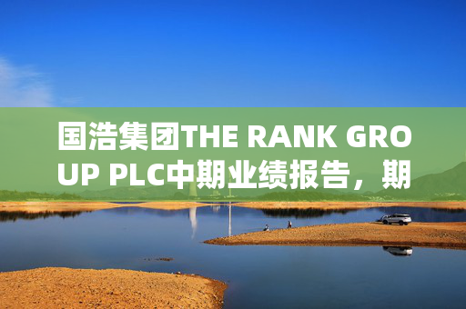 国浩集团THE RANK GROUP PLC中期业绩报告，期内溢利达880万英镑