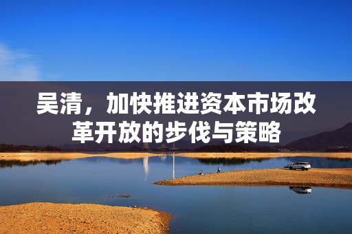 吴清，加快推进资本市场改革开放的步伐与策略
