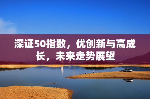 深证50指数，优创新与高成长，未来走势展望