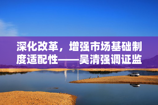深化改革，增强市场基础制度适配性——吴清强调证监会未来发展方向