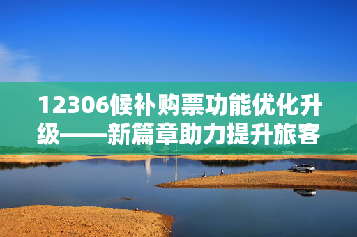 12306候补购票功能优化升级——新篇章助力提升旅客购票成功率