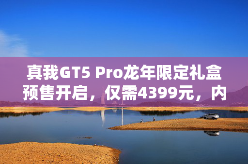 真我GT5 Pro龙年限定礼盒预售开启，仅需4399元，内藏惊喜彩蛋等你探索
