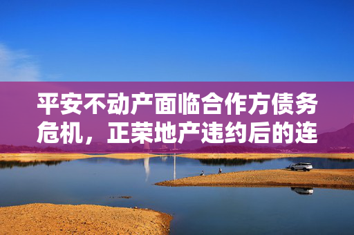 平安不动产面临合作方债务危机，正荣地产违约后的连锁反应