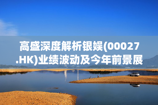 高盛深度解析银娱(00027.HK)业绩波动及今年前景展望的乐观态度