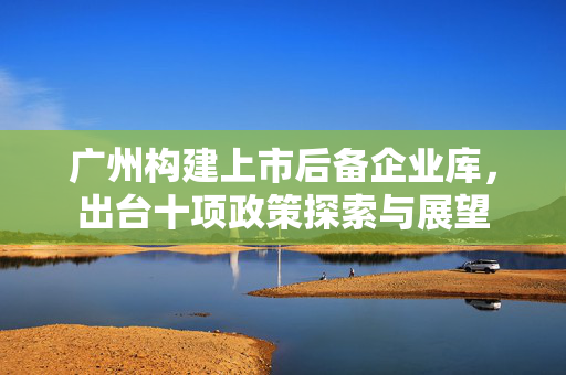 广州构建上市后备企业库，出台十项政策探索与展望