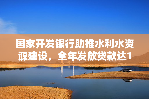 国家开发银行助推水利水资源建设，全年发放贷款达1913亿元助力发展