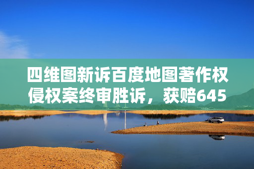 四维图新诉百度地图著作权侵权案终审胜诉，获赔6450万元