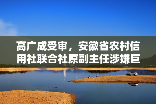 高广成受审，安徽省农村信用社联合社原副主任涉嫌巨额财产来源不明及违法发放贷款案的深度解析