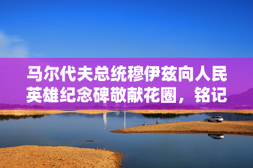 马尔代夫总统穆伊兹向人民英雄纪念碑敬献花圈，铭记历史共创未来