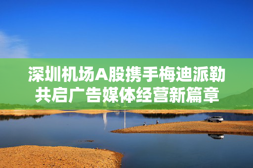 深圳机场A股携手梅迪派勒共启广告媒体经营新篇章