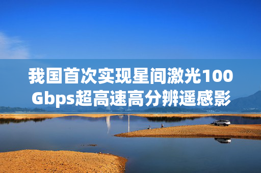 我国首次实现星间激光100Gbps超高速高分辨遥感影像传输，开启空间信息传输新纪元