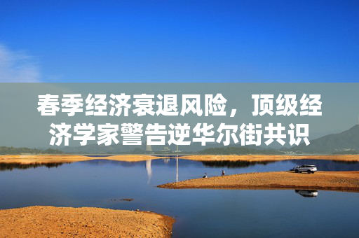 春季经济衰退风险，顶级经济学家警告逆华尔街共识