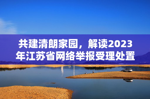 共建清朗家园，解读2023年江苏省网络举报受理处置十大典型案例