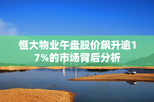 恒大物业午盘股价飙升逾17%的市场背后分析
