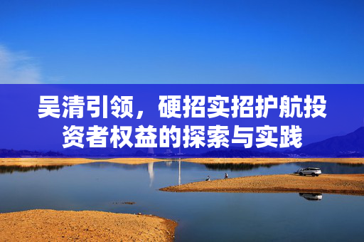 吴清引领，硬招实招护航投资者权益的探索与实践