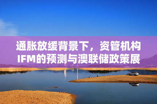 通胀放缓背景下，资管机构IFM的预测与澳联储政策展望——不等于降息之期已至