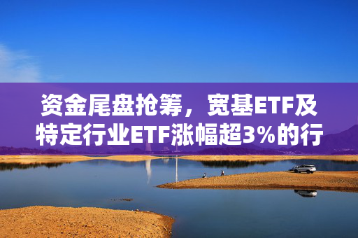 资金尾盘抢筹，宽基ETF及特定行业ETF涨幅超3%的行情解析