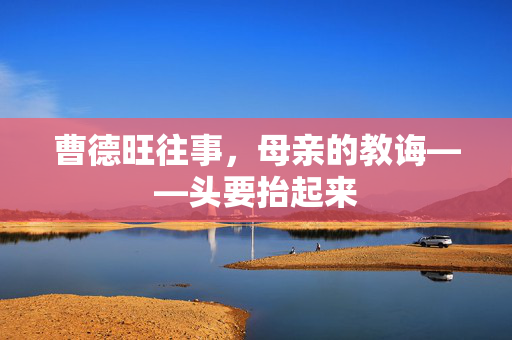 曹德旺往事，母亲的教诲——头要抬起来