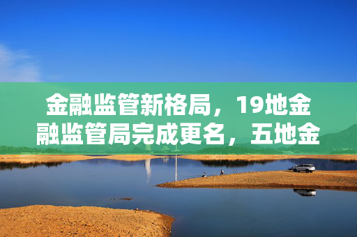 金融监管新格局，19地金融监管局完成更名，五地金融管理局崭新上线引领新篇章