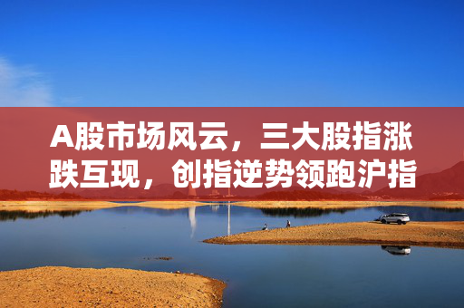 A股市场风云，三大股指涨跌互现，创指逆势领跑沪指微跌