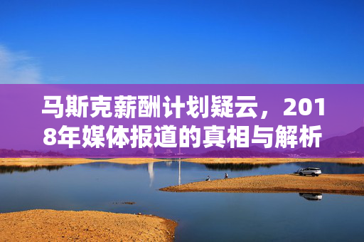 马斯克薪酬计划疑云，2018年媒体报道的真相与解析