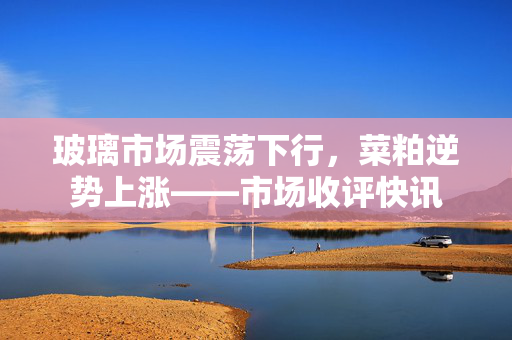 玻璃市场震荡下行，菜粕逆势上涨——市场收评快讯