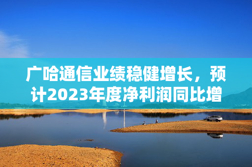 广哈通信业绩稳健增长，预计2023年度净利润同比增长显著
