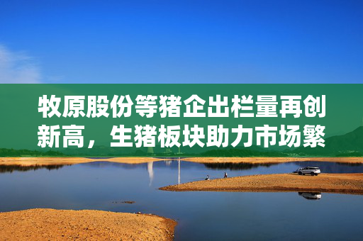 牧原股份等猪企出栏量再创新高，生猪板块助力市场繁荣可期