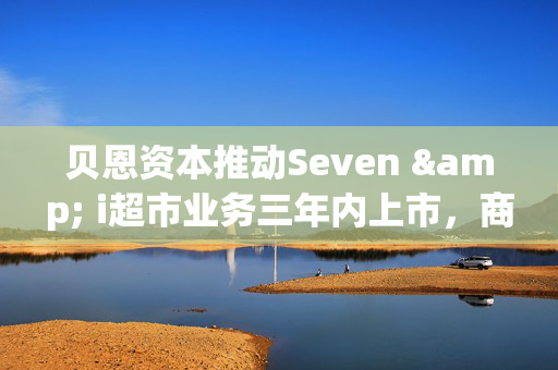 贝恩资本推动Seven & i超市业务三年内上市，商业变革的序幕开启