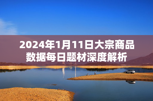 2024年1月11日大宗商品数据每日题材深度解析