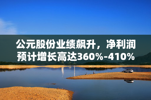 公元股份业绩飙升，净利润预计增长高达360%-410%